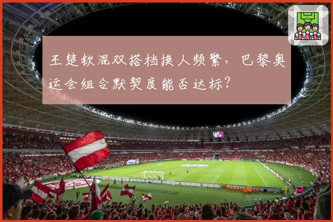 王楚钦混双搭档换人频繁，巴黎奥运会组合默契度能否达标？