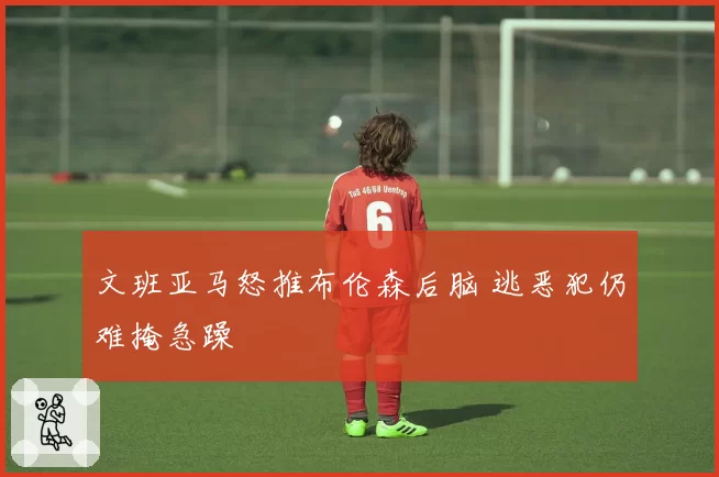 文班亚马怒推布伦森后脑 逃恶犯仍难掩急躁