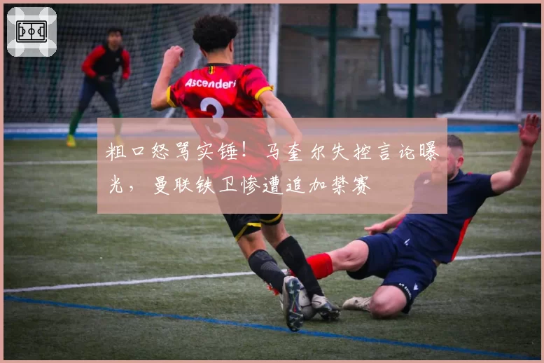 粗口怒骂实锤！马奎尔失控言论曝光，曼联铁卫惨遭追加禁赛