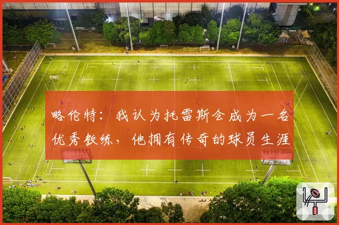 略伦特：我认为托雷斯会成为一名优秀教练，他拥有传奇的球员生涯