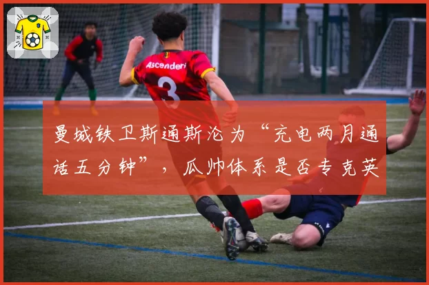 曼城铁卫斯通斯沦为“充电两月通话五分钟”，瓜帅体系是否专克英格兰中卫？