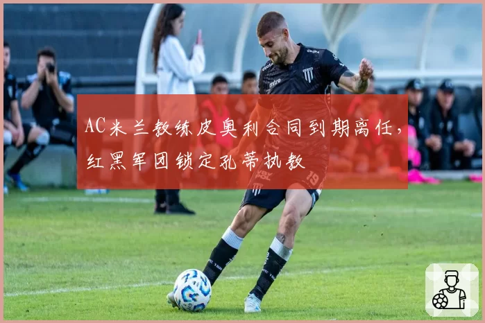 AC米兰教练皮奥利合同到期离任，红黑军团锁定孔蒂执教